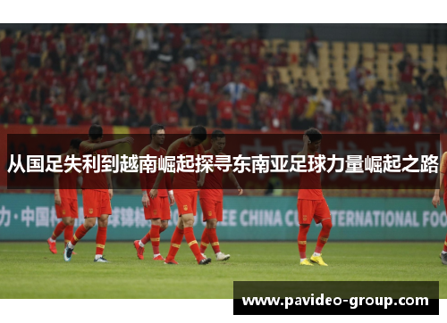 从国足失利到越南崛起探寻东南亚足球力量崛起之路 从国足失利到越南崛起探寻东南亚足球力量崛起之路