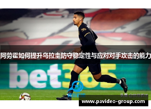 阿劳霍如何提升乌拉圭防守稳定性与应对对手攻击的能力 阿劳霍如何提升乌拉圭防守稳定性与应对对手攻击的能力