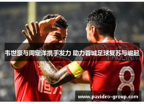 韦世豪与周定洋携手发力 助力蓉城足球复苏与崛起 韦世豪与周定洋携手发力 助力蓉城足球复苏与崛起