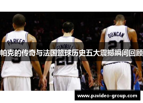 帕克的传奇与法国篮球历史五大震撼瞬间回顾 帕克的传奇与法国篮球历史五大震撼瞬间回顾