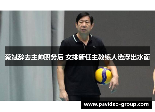 蔡斌辞去主帅职务后 女排新任主教练人选浮出水面