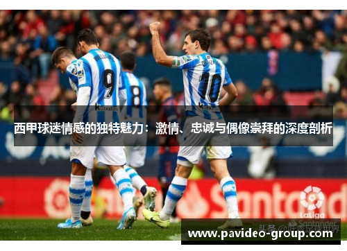 西甲球迷情感的独特魅力：激情、忠诚与偶像崇拜的深度剖析